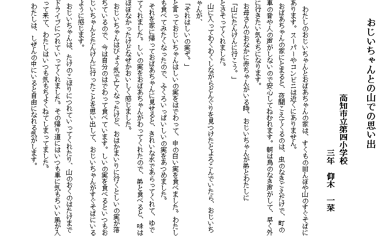 　　おじいちゃんとの山での思い出
　
　　　　　　　　　　　　高知市立第四小学校
　　　　　　　　　　　　　　　　　　　三年　仰木　一菜

　わたしのおじいちゃんとおばあちゃんの家は、すくもの田んぼや山のすぐそばにあります。スーパーやコンビニは近くにありません。
 おばあちゃんの家にとまると、夜聞こえてくるのは、虫のなきごえだけで、町の車の音や人の声がしないので安心してねむれます。朝は鳥のなき声がして、早く外に行きたい気もちになります。
 お母さんのおなかに赤ちゃんがいる時、おじいちゃんが弟とわたしに
「山にたんけんに行こう。」
とさそってくれました。
 山に入ってわくわくしながらどんぐりを見つけたとよろこんでいたら、おじいちゃんが、
「それはしいの実ぞ。」
と言っておじいちゃんはしいの実をはでわって、中の白い実を食べました。わたしも食べてみたくなったので、ふくろいっぱいしいの実をあつめました。
 それを家に帰っておばあちゃんに見せると、きれいな水であらってくれて、ゆでてくれました。しいの実をおばあちゃんがわってくれたので、弟と食べると、味はほぼなかったけどなぜかおいしく感じました。
 おじいちゃんはびょう気で亡くなったけど、おはかまいりに行くとしいの実が落ちているので、今は自分のはでわって食べています。しいの実を食べるといつもおじいちゃんとたんけんに行ったことを思い出して、おじいちゃんがすぐそばにいるように感じます。
 おじいちゃんは、たけのこほりにつれていってくれたり、山のおくのはたけまでドライブにつれていってくれました。その帰り道にはいつも車に気もちいい風が入って来て、わたしはいつも気もちよくねてしまってました。
 わたしは、しぜんの中にいると自由になれる気がします。

　　　　　　　　　　