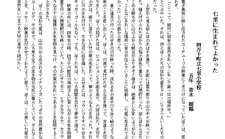 
　　七里に生まれてよかった

　　　　　　　　　　　四万十町立七里小学校
　　　　　　　　　　　　　　　　　　　五年　青木　朝陽　
電子黒板に映し出されたユーチューブの映像にくぎづけになっていたぼくは、思わず、
「ここって、絶対に田舎の自然きれいランキング第一位の場所や。」
とつぶやいた。それは、何とぼくたちの住む七里をドローンでさつえいしたものだった。
　上空から見る田んぼの水はすき通り、水面には雲や周りの山の木々が映っていた。植え付けられたばかりの稲の緑色と重なって幻想的だった。田んぼから立ちこめる朝もやに山の上から朝日がふりそそぐ様子は、絶景としか言いようがない。こんなにきれいな場所に自分が住んでいることに感動し、（七里に生まれてよかった）と心の底から思った。
　春に遠足で行った三せきの川が映った時、流れる水の音や川も泳ぐ鮎のような魚のことを思い出した。ぼくは、川原で見付けた平らな石を使って、友達と水切りをした。ぼくの投げた石は、ビュンビュンと水面を走り、六回はねた。水切りの次は、周りに落ちていた竹の棒の先をわって、筆のようなものを作った。それに川の水を付けて、大きな石に絵を描いた。三せきには、ブランコもすべり台もサッカーゴールもない。でも、ぼくたちは、いつも時間を忘れて夢中で遊ぶ。
　映像の中には、四年生の時、四万十川財団の神田さんに習いながら水生生物調査を行った勝賀野川も映っていた。たしかにサワガニ、ヒラタカゲロウ、カワゲラなど十三種類の水生生物を見つけ、その水質がきれいであることを証明することができた。
　ぼくの住む七里は、山や川から出されるマイナスイオンたっぷりの自然豊かなユートピア。その中で、人も魚も全ての生き物が元気に暮らしている。そんなことを、ドローン映像が気付かせてくれたように思う。ぼくは、この美しい七里の自然をいつまでも大切に見守り続けたい。

