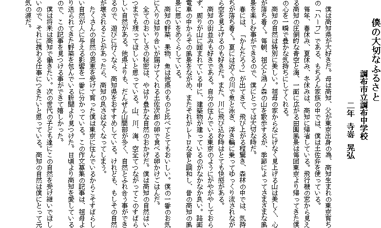 　　僕の大切なふるさと　　　　　　　
　　　　　　　　　調布市立調布中学校
　　　　　　　　　　　二年　寺嵜　晃弘
　
　僕は高知県が大好きだ。母は高知、父が東京出身の為、高知生まれの東京育ちの「ハーフ」である、もちろん家族の中では、僕は土佐弁を使っている。
　毎年、春休み、夏休み、冬休みは、高知に帰省している。飛行機の窓から見える高知の圧倒的な青空と海、一面に広がる田園風景は毎回東京より帰ってきた僕の心を一瞬で豊かな気持ちにしてくれる。
　高知の自然は特別に美しい。祖母の家からなにげなく見上げる山は美しく、心が落ち着く。毎朝、祖父と鴻ノ森の山を散歩するが、季節によってさまざまな風景を楽しむ事ができるので、僕にとっては大切な時だ。
　春には、「かんたろう」が出てきて、飛び上がる程驚き、森林の中では、気持ちが落ち着く。夏には近くの川で魚と泳ぎ、浮き輪に乗ってゆっくり流されながら空を見上げるのも好きだ。また、川に飛び込む時はとても快感がある。
　高知の街並みも好きである。自分の住んでいる東京のようにがやがやしておらず、周りが山に囲まれている中に、建築物が建っているのがなかなか良い。路面電車の中からその風景をながめ、またそれがレトロな音と調和し、昔の高知の風景に思いをめぐらしている。
　高知の野菜、果物、魚は他県のものと比べてとてもおいしい。僕の一番のお気に入りは知り合いが届けてくれる土佐次郎の卵で食べる卵かけごはんだ。
　全てのおいしさの秘密は、やはり豊かな自然のおかげだ。僕は高知の自然はいつまでも残ってほしいと思っている。山、川、海、空全てつながってこのすばらしい自然がある。他県よりも、だんぜん山間部が多く、自然とふれ合う事ができるので、遊びに行くなら、高知県をおすすめしている。けれども、もしその自然が壊されることがあったら、高知の良さはなくなってしまう。
　たくさんの自然の恩恵を受けて育った僕は東京に住んでいるからこそすばらしい自然が人に与える影響を一番に分かっている。この作文募集の記事は、祖母より送られてきた野菜を包んでいる新聞より見つけた。日頃より高知を愛しているので、この記事を見つける事ができて嬉しかった。
　僕は将来は高知で働きたい。次の世代の子ども達にこの自然を受け継いでほしいので、それに携わる仕事につきたいと思っている。高知の自然は僕にとって元気の源だ。

