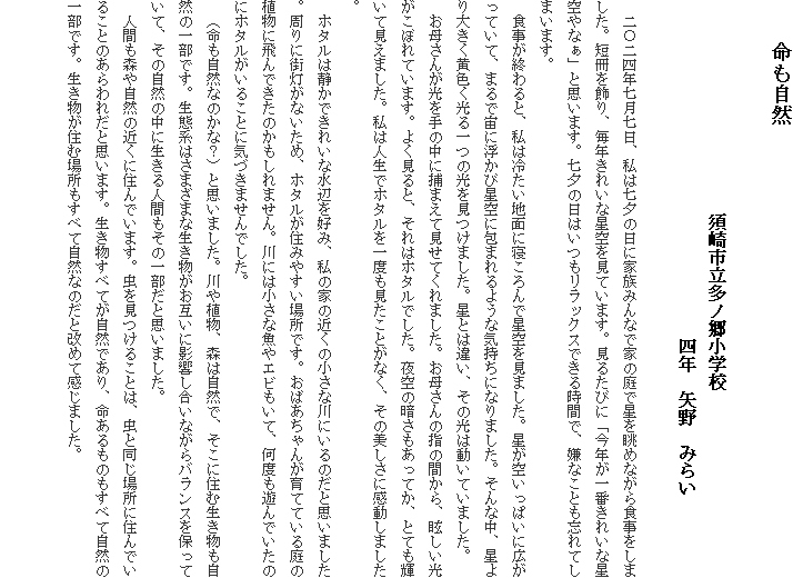 　　命も自然
　
　　　　　　　　　　　　須崎市立多ノ郷小学校
　　　　　　　　　　　　　　　　　　　四年　矢野　みらい　
　
　二〇二四年七月七日、私は七夕の日に家族みんなで家の庭で星を眺めながら食事をしました。短冊を飾り、毎年きれいな星空を見ています。見るたびに「今年が一番きれいな星空やなぁ」と思います。七夕の日はいつもリラックスできる時間で、嫌なことも忘れてしまいます。
　食事が終わると、私は冷たい地面に寝ころんで星空を見ました。星が空いっぱいに広がっていて、まるで宙に浮かび星空に包まれるような気持ちになりました。そんな中、星より大きく黄色く光る一つの光を見つけました。星とは違い、その光は動いていました。
　お母さんが光を手の中に捕まえて見せてくれました。お母さんの指の間から、眩しい光がこぼれています。よく見ると、それはホタルでした。夜空の暗さもあってか、とても輝いて見えました。私は人生でホタルを一度も見たことがなく、その美しさに感動しました。
　ホタルは静かできれいな水辺を好み、私の家の近くの小さな川にいるのだと思いました。周りに街灯がないため、ホタルが住みやすい場所です。おばあちゃんが育てている庭の植物に飛んできたのかもしれません。川には小さな魚やエビもいて、何度も遊んでいたのにホタルがいることに気づきませんでした。
　（命も自然なのかな？）と思いました。川や植物、森は自然で、そこに住む生き物も自然の一部です。生態系はさまざまな生き物がお互いに影響し合いながらバランスを保っていて、その自然の中に生きる人間もその一部だと思いました。
　人間も森や自然の近くに住んでいます。虫を見つけることは、虫と同じ場所に住んでいることのあらわれだと思います。生き物すべてが自然であり、命あるものもすべて自然の一部です。生き物が住む場所もすべて自然なのだと改めて感じました。

